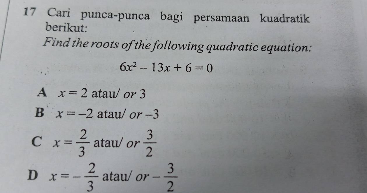 Cari punca-punca bagi persamaan kuadratik
berikut:
Find the roots of the following quadratic equation:
6x^2-13x+6=0
A x=2 atau/ or 3
B x=-2 atau/ or -3
C x= 2/3  atau/ or  3/2 
D x=- 2/3  atau/or - 3/2 