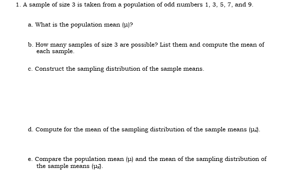 A sample of size 3 is taken from a population of odd numbers 1, 3, 5, 7, and 9. 
a. What is the population mean (μ)? 
b. How many samples of size 3 are possible? List them and compute the mean of 
each sample. 
c. Construct the sampling distribution of the sample means. 
d. Compute for the mean of the sampling distribution of the sample means (μ). 
e. Compare the population mean (μ) and the mean of the sampling distribution of 
the sample means (µ).