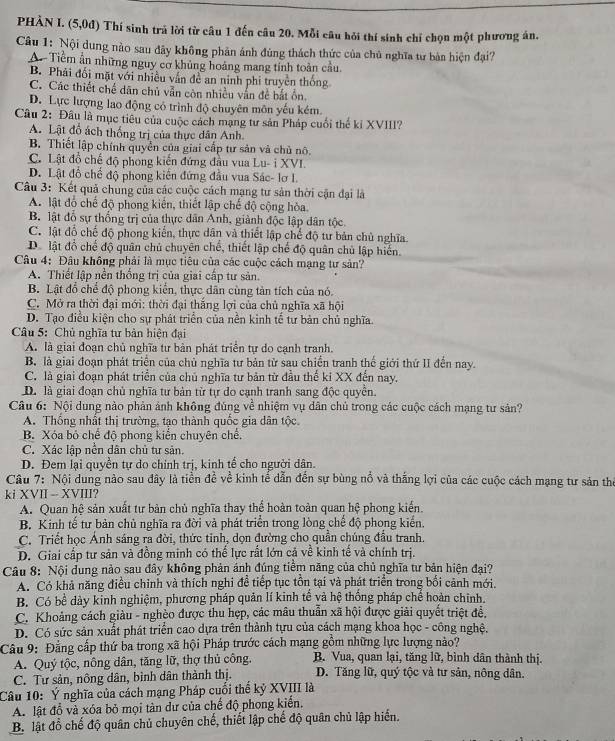 PHÀN I. (5,0đ) Thí sinh trú lời từ câu 1 đến câu 20. Mỗi câu hỏi thí sinh chỉ chọn một phương án.
Câu 1: Nội dung nào sau đãy không phản ảnh đùng thách thức của chủ nghĩa tư bản hiện đại?
A Tiềm ản những nguy cơ khủng hoàng mang tính toàn cầu.
B. Phải đổi mặt với nhiều vấn đề an ninh phi truyền thống
C. Các thiết chế dân chủ vẫn còn nhiều vấn đề bắt ôn.
D. Lực lượng lao động có trình độ chuyên môn yếu kém
Câu 2: Đầu là mục tiêu của cuộc cách mạng tư sản Pháp cuối thể kỉ XVIII?
A. Lật đỗ ách thống trị của thực dân Anh.
B. Thiết lập chính quyền của giai cấp tư sản và chủ nô.
C. Lật đồ chế độ phong kiến đứng đầu vua Lu- i XVI.
D. Lật đổ chế độ phong kiến đứng đầu vua Sác- lơ I.
Câu 3: Kết quả chung của các cuộc cách mạng tư sản thời cận đại là
A. lật đổ chế độ phong kiến, thiết lập chế độ cộng hòa
B lật đổ sự thống trị của thực dân Anh, giành độc lập dân tộc
C. lật đồ chế độ phong kiển, thực dân và thiết lập chế độ tư bản chủ nghĩa.
D. lật đồ chế độ quân chủ chuyên chế, thiết lập chế độ quân chủ lập hiển.
Câu 4: Đâu không phải là mục tiêu của các cuộc cách mạng tư sản?
A. Thiết lập nền thống trị của giai cấp tư sản.
B. Lật đổ chế độ phong kiển, thực dân cùng tản tích của nó.
C. Mở ra thời đại mới: thời đại thăng lợi của chủ nghĩa xã hội
D. Tạo điều kiện cho sự phát triển của nền kinh tế tư bản chủ nghĩa.
* Câu 5: Chủ nghĩa tư bản hiện đại
A. là giai đoạn chủ nghĩa tư bản phát triển tự do cạnh tranh.
B. là giai đoạn phát triển của chủ nghĩa tư bản từ sau chiến tranh thể giới thứ II đến nay.
C. là giai đoạn phát triển của chủ nghĩa tư bản từ đầu thế ki XX đến nay.
D. là giai đoạn chủ nghĩa tư bản từ tự do cạnh tranh sang độc quyền.
Câu 6: Nội dung nào phản ảnh không đùng về nhiệm vụ dân chủ trong các cuộc cách mạng tư sản?
A. Thống nhất thị trường, tạo thành quốc gia dân tộc.
B. Xóa bỏ chế đô phong kiển chuyên chế.
C. Xác lập nền dân chủ tư sản.
D. Đem lại quyền tự do chính trị, kinh tế cho người dân.
Câu 7: Nội dung nào sau đây là tiền đề về kinh tế dẫn đến sự bùng nổ và thắng lợi của các cuộc cách mạng tư sản thể
ki XVII -- XVIII?
A. Quan hệ sản xuất tư bản chủ nghĩa thay thể hoàn toàn quan hệ phong kiến.
B. Kinh tế tư bản chủ nghĩa ra đời và phát triển trong lòng chế độ phong kiến.
C. Triết học Ánh sáng ra đời, thức tinh, dọn đường cho quần chúng đầu tranh.
D. Giai cấp tư sản và đồng minh có thể lực rất lớn cả về kình tế và chính trị.
Câu 8: Nội dung nào sau đây không phản ảnh đúng tiểm năng của chủ nghĩa tư bản hiện đai?
A. Có khả năng điều chỉnh và thích nghi đề tiếp tục tồn tại và phát triển trong bối cảnh mới.
B. Có bề dày kinh nghiệm, phương pháp quản lí kinh tế và hệ thống pháp chế hoàn chính.
C. Khoảng cách giàu - nghèo được thu hợp, các mâu thuẫn xã hội được giải quyết triệt đề.
D. Có sức sản xuất phát triển cao dựa trên thành tựu của cách mạng khoa học - công nghệ.
Câu 9: Đằng cấp thứ ba trong xã hội Pháp trước cách mạng gồm những lực lượng nào?
A. Quý tộc, nông dân, tăng lữ, thợ thủ công. B. Vua, quan lại, tăng lữ, bình dân thành thị.
C. Tư sản, nông dân, bình dân thành thị. D. Tăng lữ, quý tộc và tư sản, nông dân.
Câu 10: Ý nghĩa của cách mạng Pháp cuối thể kỷ XVIII là
A. lật đổ và xóa bỏ mọi tàn dư của chế độ phong kiến.
B. lật đổ chế độ quân chủ chuyên chế, thiết lập chế độ quân chủ lập hiển.