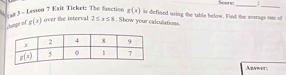 Score:_ J
_
b], Unit 3 ~ Lesson 7 Exit Ticket: The function g(x) is defined using the table below. Find the average rate of
change of g(x) over the interval 2≤ x≤ 8. Show your calculations.
Answer: