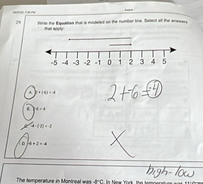 Aware
29 Write the Equation that is modeled on the number line. Select all the answers
that apply:
A. 2+(-6)=-4
B. -6=4
-4-(-2)=-2
D. -6+2=-4
The temperature in Montreal was -8°C n New York, the temperature