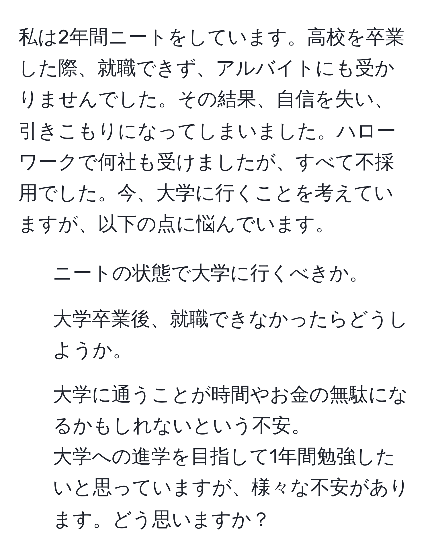 私は2年間ニートをしています。高校を卒業した際、就職できず、アルバイトにも受かりませんでした。その結果、自信を失い、引きこもりになってしまいました。ハローワークで何社も受けましたが、すべて不採用でした。今、大学に行くことを考えていますが、以下の点に悩んでいます。
- ニートの状態で大学に行くべきか。
- 大学卒業後、就職できなかったらどうしようか。
- 大学に通うことが時間やお金の無駄になるかもしれないという不安。
大学への進学を目指して1年間勉強したいと思っていますが、様々な不安があります。どう思いますか？