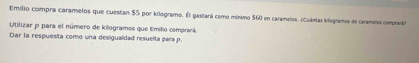 Emilio compra caramelos que cuestan $5 por kilogramo. Él gastará como mínimo $60 en caramelos. ¿Cuántas kilogramos de caramelos comprará? 
Utilizar p para el número de kilogramos que Emilio comprará. 
Dar la respuesta como una desigualdad resuelta para p.