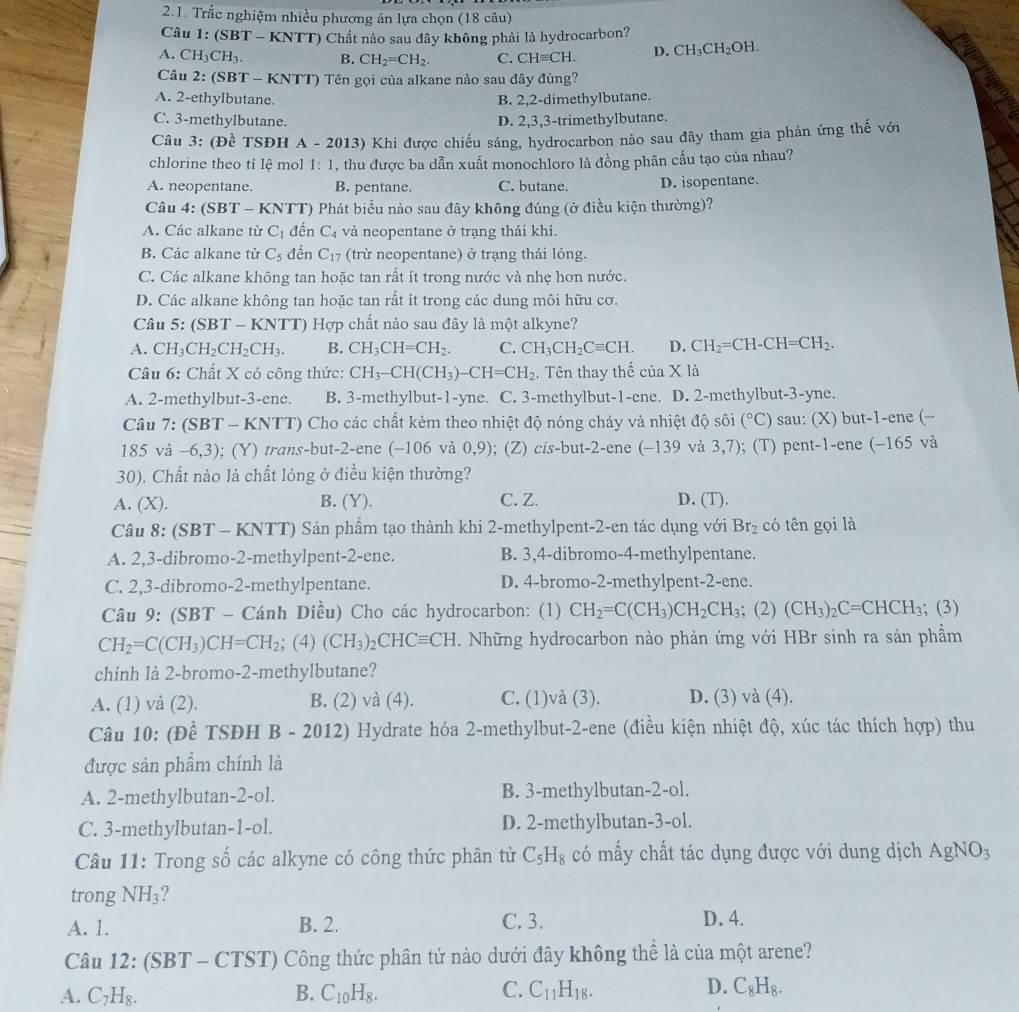 Trắc nghiệm nhiều phương án lựa chọn (18 câu)
Câu 1: (SBT - KNTT) Chất nào sau đây không phải là hydrocarbon?
A. CH_3CH_3. B. CH_2=CH_2. C. CHequiv CH. D. CH_3CH_2OH.
Câu 2: (SBT - KNTT) Tên gọi của alkane nào sau đây đùng?
A. 2-ethylbutane. B. 2,2-dimethylbutane.
C. 3-methylbutane. D. 2,3,3-trimethylbutane.
Câu 3: (Đề TSĐH A - 2013) Khi được chiếu sáng, hydrocarbon nào sau đây tham gia phản ứng thế với
chlorine theo tỉ lệ mol 1:1 , thu được ba dẫn xuất monochloro là đồng phân cầu tạo của nhau?
A. neopentane. B. pentane. C. butane. D. isopentane.
Câu 4: (SBT- - KNTT) Phát biểu nào sau đây không đúng (ở điều kiện thường)?
A. Các alkane từ C_1 đến C_4 và neopentane ở trạng thải khi.
B. Các alkane từ C_5 đến C_17 (trừ neopentane) ở trạng thái lỏng.
C. Các alkane không tan hoặc tan rất ít trong nước và nhẹ hơn nước.
D. Các alkane không tan hoặc tan rắt ít trong các dung môi hữu cơ.
Câu 5: (SBT - KNTT) Hợp chất nào sau đây là một alkyne?
A. CH_3CH_2CH_2CH_3. B. CH_3CH=CH_2. C. CH_3CH_2Cequiv CH. D. CH_2=CH-CH=CH_2.
Câu 6: Chất X có công thức: CH_3-CH(CH_3)-CH=CH_2. Tên thay thế ciaX là
A. 2-methylbut-3-ene. B. 3-methylbut-1-yne. C. 3-methylbut-1-ene. D. 2-methylbut-3-yne.
Câu 7: (SBT-KI NTT) Cho các chất kèm theo nhiệt độ nóng chảy và nhiệt độ sôi (^circ C) sau: (X) but-1-ene (-
185 và -6,3);  ( Y ) trans-but-2-ene (-10 và 0.9 ); (Z) cis-but-2-ene (−139 và 3, 7 1 ; (T) pent-1-ene (−165 và
30). Chất nào là chất lỏng ở điều kiện thường?
A. (X). B. (Y). C. Z. D. (T).
Câu 8: (SBT - KNTT) Sản phẩm tạo thành khi 2-methylpent-2-en tác dụng với Br_2 có tên gọi là
A. 2,3-dibromo-2-methylpent-2-ene. B. 3,4-dibromo-4-methylpentane.
C. 2,3-dibromo-2-methylpentane. D. 4-bromo-2-methylpent-2-enc.
Câu 9: (SBT - Cánh Diều) Cho các hydrocarbon: (1) CH_2=C(CH_3)CH_2CH_3;(2)(CH_3)_2C=CHCH_3; (3)
CH_2=C(CH_3)CH=CH_2; (4) (CH_3)_2CHCequiv CH. Những hydrocarbon nào phản ứng với HBr sinh ra sản phầm
chinh là 2-bromo-2-methylbutane?
A. (1) và (2). B. (2) và (4). C. (1)và (3). D. (3) và (4).
Câu 10: (Đề TSĐH B - 2012) Hydrate hóa 2-methylbut-2-ene (điều kiện nhiệt độ, xúc tác thích hợp) thu
được sản phẩm chính là
A. 2-methylbutan-2-ol. B. 3-methylbutan-2-ol.
C. 3-methylbutan-1-ol. D. 2-methylbutan-3-ol.
Câu 11: Trong số các alkyne có công thức phân tử C_5H_8 có mấy chất tác dụng được với dung dịch AgNO_3
trong NH_3 7
A. 1. B. 2. C. 3.
D. 4.
Câu 12: (SBT - CTST) Công thức phân tử nào dưới đây không thể là của một arene?
A. C_7H_8. B. C_10H_8. C. C_11H_18. D. C_8H_8.