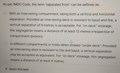 As per IMDG Code, the term 'separated from' can be defined as:
With an intervening compartment, being both a vertical and horizontal
separation. Provided an intervening deck is resistant to liquid and fire, a
vertical separation of 6 metres is acceptable. For "on deck" stowage,
this segregation means a distance of at least 12 metres irrespective of
compartment divisions.
In different compartments or holds when stowed "under deck". Provided
an intervening deck is resistant to fire and liquid, a vertical separation
may be accepted as equivalent. For "on deck" stowage, this segregation
means a distance of at least 6 metres.
× Abort this test