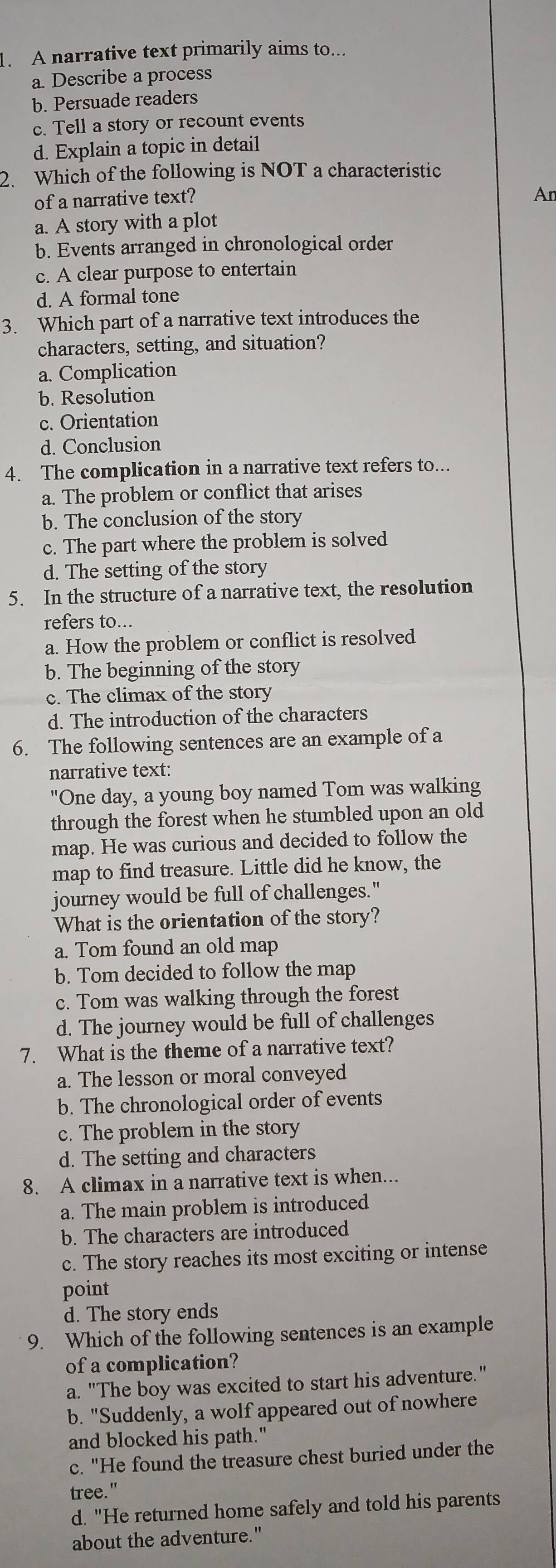 A narrative text primarily aims to...
a. Describe a process
b. Persuade readers
c. Tell a story or recount events
d. Explain a topic in detail
2. Which of the following is NOT a characteristic
of a narrative text?
An
a. A story with a plot
b. Events arranged in chronological order
c. A clear purpose to entertain
d. A formal tone
3. Which part of a narrative text introduces the
characters, setting, and situation?
a. Complication
b. Resolution
c. Orientation
d. Conclusion
4. The complication in a narrative text refers to...
a. The problem or conflict that arises
b. The conclusion of the story
c. The part where the problem is solved
d. The setting of the story
5. In the structure of a narrative text, the resolution
refers to...
a. How the problem or conflict is resolved
b. The beginning of the story
c. The climax of the story
d. The introduction of the characters
6. The following sentences are an example of a
narrative text:
"One day, a young boy named Tom was walking
through the forest when he stumbled upon an old
map. He was curious and decided to follow the
map to find treasure. Little did he know, the
journey would be full of challenges."
What is the orientation of the story?
a. Tom found an old map
b. Tom decided to follow the map
c. Tom was walking through the forest
d. The journey would be full of challenges
7. What is the theme of a narrative text?
a. The lesson or moral conveyed
b. The chronological order of events
c. The problem in the story
d. The setting and characters
8. A climax in a narrative text is when...
a. The main problem is introduced
b. The characters are introduced
c. The story reaches its most exciting or intense
point
d. The story ends
9. Which of the following sentences is an example
of a complication?
a. "The boy was excited to start his adventure."
b. "Suddenly, a wolf appeared out of nowhere
and blocked his path."
c. "He found the treasure chest buried under the
tree."
d. "He returned home safely and told his parents
about the adventure."