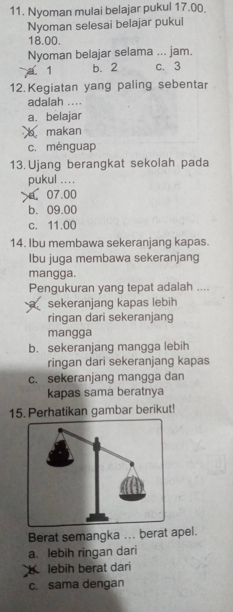 Nyoman mulai belajar pukul 17.00.
Nyoman selesai belajar pukul
18.00.
Nyoman belajar selama ... jam.
a 1 b. 2 c. 3
12. Kegiatan yang paling sebentar
adalah ....
a. belajar
b. makan
c. ménguap
13. Ujang berangkat sekolah pada
pukul ...
a. 07.00
b. 09.00
c. 11.00
14. Ibu membawa sekeranjang kapas.
Ibu juga membawa sekeranjang
mangga.
Pengukuran yang tepat adalah ....
sekeranjang kapas lebih
ringan dari sekeranjang
mangga
b. sekeranjang mangga lebih
ringan dari sekeranjang kapas
c. sekeranjang mangga dan
kapas sama beratnya
15. Perhatikan gambar berikut!
Berat semangka ... berat apel.
a. lebih ringan dari
b lebih berat dari
c. sama dengan