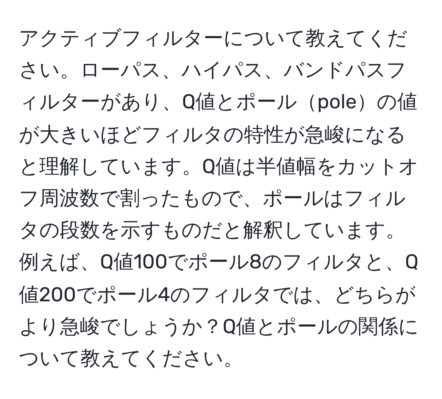 アクティブフィルターについて教えてください。ローパス、ハイパス、バンドパスフィルターがあり、Q値とポールpoleの値が大きいほどフィルタの特性が急峻になると理解しています。Q値は半値幅をカットオフ周波数で割ったもので、ポールはフィルタの段数を示すものだと解釈しています。例えば、Q値100でポール8のフィルタと、Q値200でポール4のフィルタでは、どちらがより急峻でしょうか？Q値とポールの関係について教えてください。