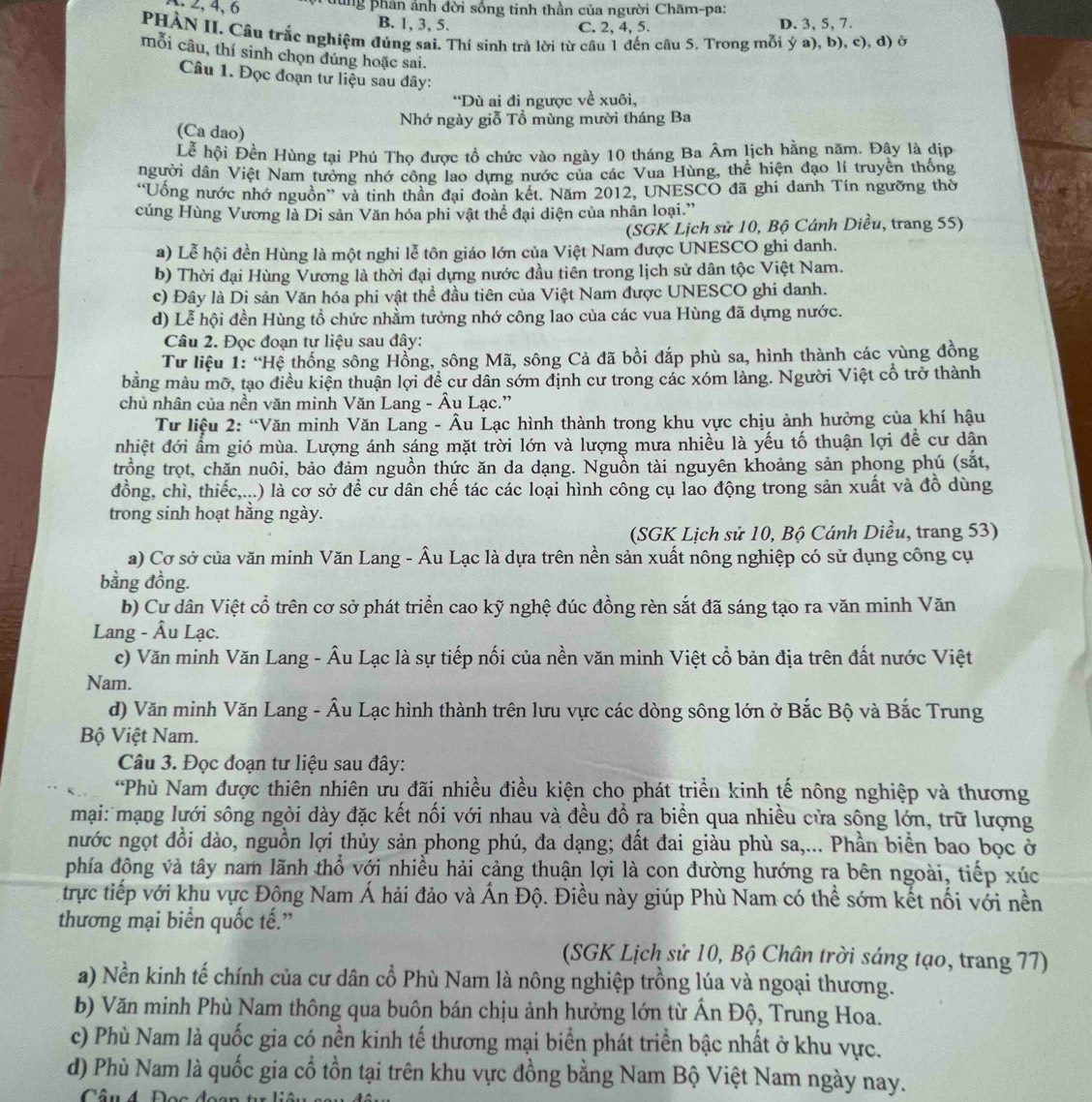 dùng phản ảnh đời sống tinh thần của người Chăm-pa:
B. 1, 3, 5. D. 3, 5, 7.
C. 2, 4, 5.
PHÀN II. Câu trắc nghiệm đúng sai. Thí sinh trả lời từ cầu 1 đến câu 5. Trong mỗi ý a), b), c), d) ở
mỗi câu, thí sinh chọn đúng hoặc sai.
Câu 1. Đọc đoạn tư liệu sau đây:
“Dù ai đi ngược về xuôi,
Nhớ ngày giỗ Tổ mùng mười tháng Ba
(Ca dao)
Lễ hội Đền Hùng tại Phú Thọ được tồ chức vào ngày 10 tháng Ba Âm lịch hằng năm. Đây là dịp
người dân Việt Nam tưởng nhớ công lao dựng nước của các Vua Hùng, thể hiện đạo lí truyền thống
“Uống nước nhớ nguồn” và tinh thần đại đoàn kết. Năm 2012, UNESCO đã ghi danh Tín ngưỡng thờ
cúng Hùng Vương là Di sản Văn hóa phi vật thể đại diện của nhân loại.'
(SGK Lịch sử 10, Bộ Cánh Diều, trang 55)
a) Lễ hội đền Hùng là một nghi lễ tôn giáo lớn của Việt Nam được UNESCO ghi danh.
b) Thời đại Hùng Vương là thời đại dựng nước đầu tiên trong lịch sử dân tộc Việt Nam.
c) Đây là Di sản Văn hóa phi vật thể đầu tiên của Việt Nam được UNESCO ghi danh.
d) Lễ hội đền Hùng tổ chức nhầm tưởng nhớ công lao của các vua Hùng đã dựng nước.
Câu 2. Đọc đoạn tư liệu sau đây:
Tư liệu 1: “Hệ thống sông Hồng, sông Mã, sông Cả đã bồi đắp phù sa, hình thành các vùng đồng
bằng màu mỡ, tạo điều kiện thuận lợi đề cư dân sớm định cư trong các xóm làng. Người Việt cổ trở thành
chủ nhân của nền văn minh Văn Lang - Âu Lạc.”
Tư liệu 2: “Văn minh Văn Lang - Âu Lạc hình thành trong khu vực chịu ảnh hưởng của khí hậu
nhiệt đới ẩm gió mùa. Lượng ánh sáng mặt trời lớn và lượng mưa nhiều là yếu tố thuận lợi để cư dân
trồng trọt, chăn nuôi, bảo đảm nguồn thức ăn da dạng. Nguồn tài nguyên khoảng sản phong phú (sắt,
đồng, chì, thiếc,...) là cơ sở để cư dân chế tác các loại hình công cụ lao động trong sản xuất và đồ dùng
trong sinh hoạt hăng ngày.
(SGK Lịch sử 10, Bộ Cánh Diều, trang 53)
a) Cơ sở của văn minh Văn Lang - Âu Lạc là dựa trên nền sản xuất nông nghiệp có sử dụng công cụ
bằng đồng.
b) Cư dân Việt cổ trên cơ sở phát triển cao kỹ nghệ đúc đồng rèn sắt đã sáng tạo ra văn minh Văn
Lang - Âu Lạc.
c) Văn minh Văn Lang - Âu Lạc là sự tiếp nối của nền văn minh Việt cổ bản địa trên đất nước Việt
Nam.
d) Văn minh Văn Lang - Âu Lạc hình thành trên lưu vực các dòng sông lớn ở Bắc Bộ và Bắc Trung
Bộ Việt Nam.
Câu 3. Đọc đoạn tư liệu sau đây:
*Phù Nam được thiên nhiên ưu đãi nhiều điều kiện cho phát triển kinh tế nông nghiệp và thương
mại: mạng lưới sông ngòi dày đặc kết nối với nhau và đều đổ ra biển qua nhiều cửa sông lớn, trữ lượng
nước ngọt đồi dào, nguồn lợi thủy sản phong phú, đa dạng; đất đai giàu phù sa,... Phần biển bao bọc ở
phía động và tây nam lãnh thổ với nhiều hải cảng thuận lợi là con đường hướng ra bên ngoài, tiếp xúc
trực tiếp với khu vực Đông Nam Á hải đảo và Ấn Độ. Điều này giúp Phù Nam có thể sớm kết nổi với nền
thương mại biển quốc tế.”
(SGK Lịch sử 10, Bộ Chân trời sáng tạo, trang 77)
a) Nền kinh tế chính của cư dân cổ Phù Nam là nông nghiệp trồng lúa và ngoại thương.
b) Văn minh Phù Nam thông qua buôn bán chịu ảnh hưởng lớn từ Ấn Độ, Trung Hoa.
c) Phù Nam là quốc gia có nền kinh tế thương mại biển phát triển bậc nhất ở khu vực.
d) Phù Nam là quốc gia cổ tồn tại trên khu vực đồng bằng Nam Bộ Việt Nam ngày nay.
Câu 4 Đọc đoa