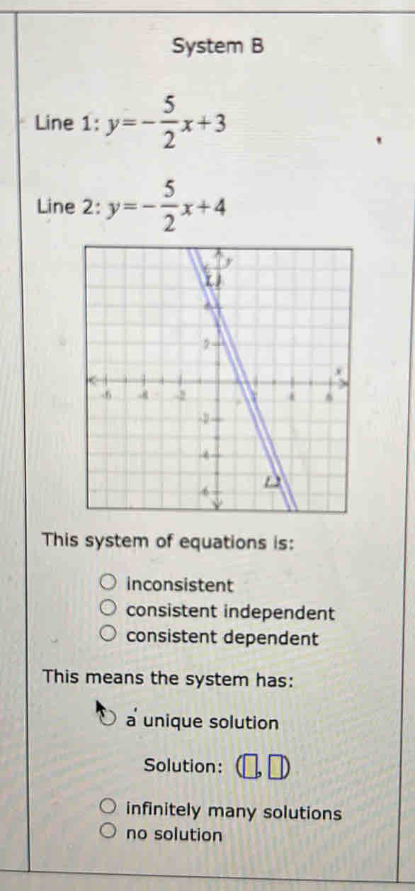 System B
Line 1: y=- 5/2 x+3
Line 2: y=- 5/2 x+4
This system of equations is:
inconsistent
consistent independent
consistent dependent
This means the system has:
a unique solution
Solution:
infinitely many solutions
no solution