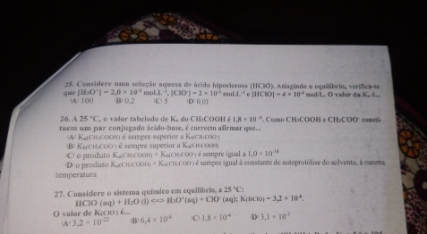 Considere uma solução aquosa de ácido hipocioroso (HClO). Atingindo o equilíbrio, verífica-se
qu [H_3O^+]=2,0* 10^(-3) molL^(-1), |CIO^-|=2* 10^(-3)molL^(-1)e|HCIO|=4* 10^(-4) (C)5 D= 0, O 1
WA=100 (B) 0.2 mol'L.. O valor da Ka é...
26. A25°C , o valor tabelado de Ka do CH₃COOH é 1.8* 10^(-5) ' Como CH₃COOH e CH₃COO° consti
tuem um par conjugado ácido-base, é correcto afirmar que...
(A/ Kỳ (Ch)cоон) é sempre superior a K&(ch:соо)
o produto K cι oo B Kcic0) é sempre superior a Κacιεcom
=Kw□ 000) é sempre igual a 1.0* 10^(-14)
De o produto K (ChьCOOH) × Κa(CHCOO ) é sempre igual à constante de autoprotólise do solvente, à mesma
temperatura
27. Considere o sistema químico em equilíbrio, a 25°C :
HClO(aq)+H_2O (1) Longleftrightarrow HsO'(aq)+ClO (aq); K(1beginpmatrix 10endpmatrix -3.2* 10^(-8). 
O valor de K (ciO ) é... lC 1.8* 10^(-4) D 3.1* 10^(-7)
A 3.2* 10^(-22) B 6.4* 10^(-8)