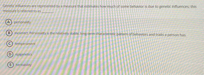 Genetic influences are represented by a measure that estimates how much of some behavior is due to genetic influences; this
measure is referred to as
_
A personality
B ) Incorrect. Personality is the relatively stable, long-term characteristic pattern of behaviors and traits a person has.
C temperament
D epigenetics
E heritability