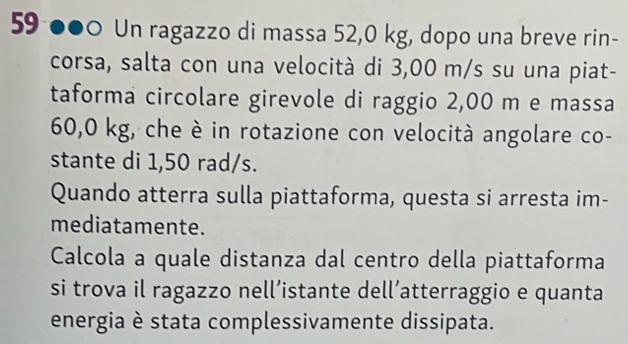 59 ●●0 Un ragazzo di massa 52,0 kg, dopo una breve rin- 
corsa, salta con una velocità di 3,00 m/s su una piat- 
taforma circolare girevole di raggio 2,00 m e massa
60,0 kg, che è in rotazione con velocità angolare co- 
stante di 1,50 rad/s. 
Quando atterra sulla piattaforma, questa si arresta im- 
mediatamente. 
Calcola a quale distanza dal centro della piattaforma 
si trova il ragazzo nell’istante dell’atterraggio e quanta 
energia è stata complessivamente dissipata.