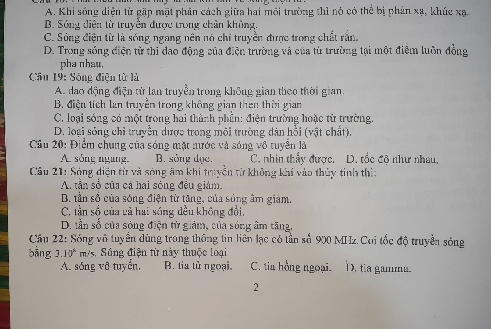 A. Khi sóng điện từ gặp mặt phân cách giữa hai môi trường thì nó có thể bị phản xạ, khúc xạ.
B. Sóng điện từ truyền được trong chân không.
C. Sóng điện từ là sóng ngang nên nó chỉ truyền được trong chất rắn.
D. Trong sóng điện từ thì dao động của điện trường và của từ trường tại một điểm luôn đồng
pha nhau.
Câu 19: Sóng điện từ là
A. dao động điện từ lan truyền trong không gian theo thời gian.
B. điện tích lan truyền trong không gian theo thời gian
C. loại sóng có một trong hai thành phần: điện trường hoặc từ trường.
D. loại sóng chỉ truyền được trong môi trường đàn hồi (vật chất).
Câu 20: Điểm chung của sóng mặt nước và sóng vô tuyển là
A. sóng ngang. B. sóng dọc. C. nhìn thầy được. D. tốc độ như nhau.
Câu 21: Sóng điện từ và sóng âm khi truyền từ không khí vào thủy tinh thì:
A. tần số của cả hai sóng đều giảm.
B. tần số của sóng điện từ tăng, của sóng âm giảm.
C. tần số của cả hai sóng đều không đổi.
D. tần số của sóng điện từ giảm, của sóng âm tăng.
Câu 22: Sóng vô tuyến dùng trong thông tin liên lạc có tần số 900 MHz.Coi tốc độ truyền sóng
bằng 3. 10^8m/s. Sóng điện từ này thuộc loại
A. sóng vô tuyến. B. tia tử ngoại. C. tia hồng ngoại. D. tia gamma.
2