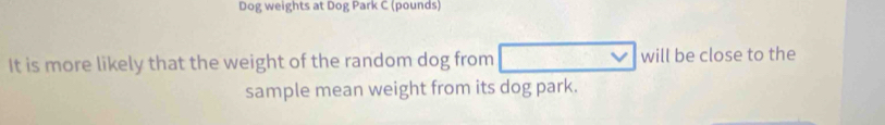 Dog weights at Dog Park C (pounds)
It is more likely that the weight of the random dog from will be close to the 
sample mean weight from its dog park.