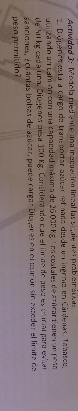 Actividad 3: Modela mediante una inecuación lineal las siguientes problemáticas. 
1. Diógenes está a cargo de transportar azúcar refinada desde un ingenio en Cárdenas, Tabasco, 
utilizando un camión con una capacidad máxima de 26 000 Kg. Los costales de azúcar tienen un peso 
de 50 kg cada una. Diógenes pesa 100 Kg. Considerando que el límite de peso es crucial para evitar 
sanciones, ¿cuántas bolsas de azúcar, puede cargar Diógenes en el camión sin exceder el límite de 
peso permitido?