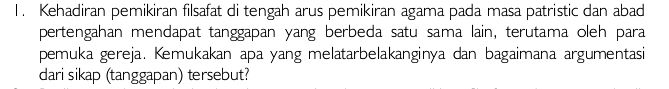 Kehadiran pemikiran filsafat di tengah arus pemikiran agama pada masa patristic dan abad 
pertengahan mendapat tanggapan yang berbeda satu sama lain, terutama oleh para 
pemuka gereja. Kemukakan apa yang melatarbelakanginya dan bagaimana argumentasi 
dari sikap (tanggapan) tersebut?