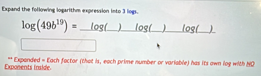 Expand the following logarithm expression into 3 logs.
log (49b^(19))=_ log (_  (_ )_ log  g(_ )_ log _ _)_ 
** Expanded = Each factor (that is, each prime number or variable) has its own log with NQ 
Exponents inside.