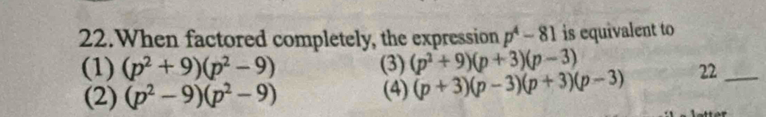 When factored completely, the expression p^4-81 is equivalent to
(1) (p^2+9)(p^2-9) (3) (p^2+9)(p+3)(p-3)
(2) (p^2-9)(p^2-9) (4) (p+3)(p-3)(p+3)(p-3) 22_