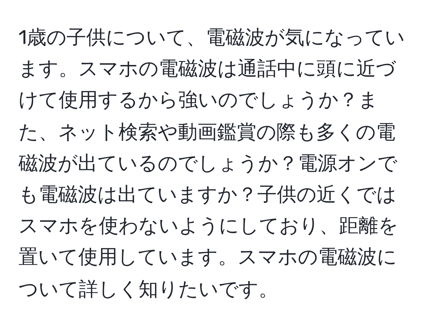 1歳の子供について、電磁波が気になっています。スマホの電磁波は通話中に頭に近づけて使用するから強いのでしょうか？また、ネット検索や動画鑑賞の際も多くの電磁波が出ているのでしょうか？電源オンでも電磁波は出ていますか？子供の近くではスマホを使わないようにしており、距離を置いて使用しています。スマホの電磁波について詳しく知りたいです。