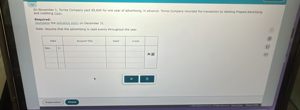 On November 1, Torres Company paid $9,600 for one year of advertising, in advance. Torres Company recorded the transaction by debiting Prepaid Advertising 
and crediting Cash. 
Required: 
Journalize the adjusting entry on December 31. 
Note: Assume that the advertising is used evenly throughout the year. 
× 
Explanation Check