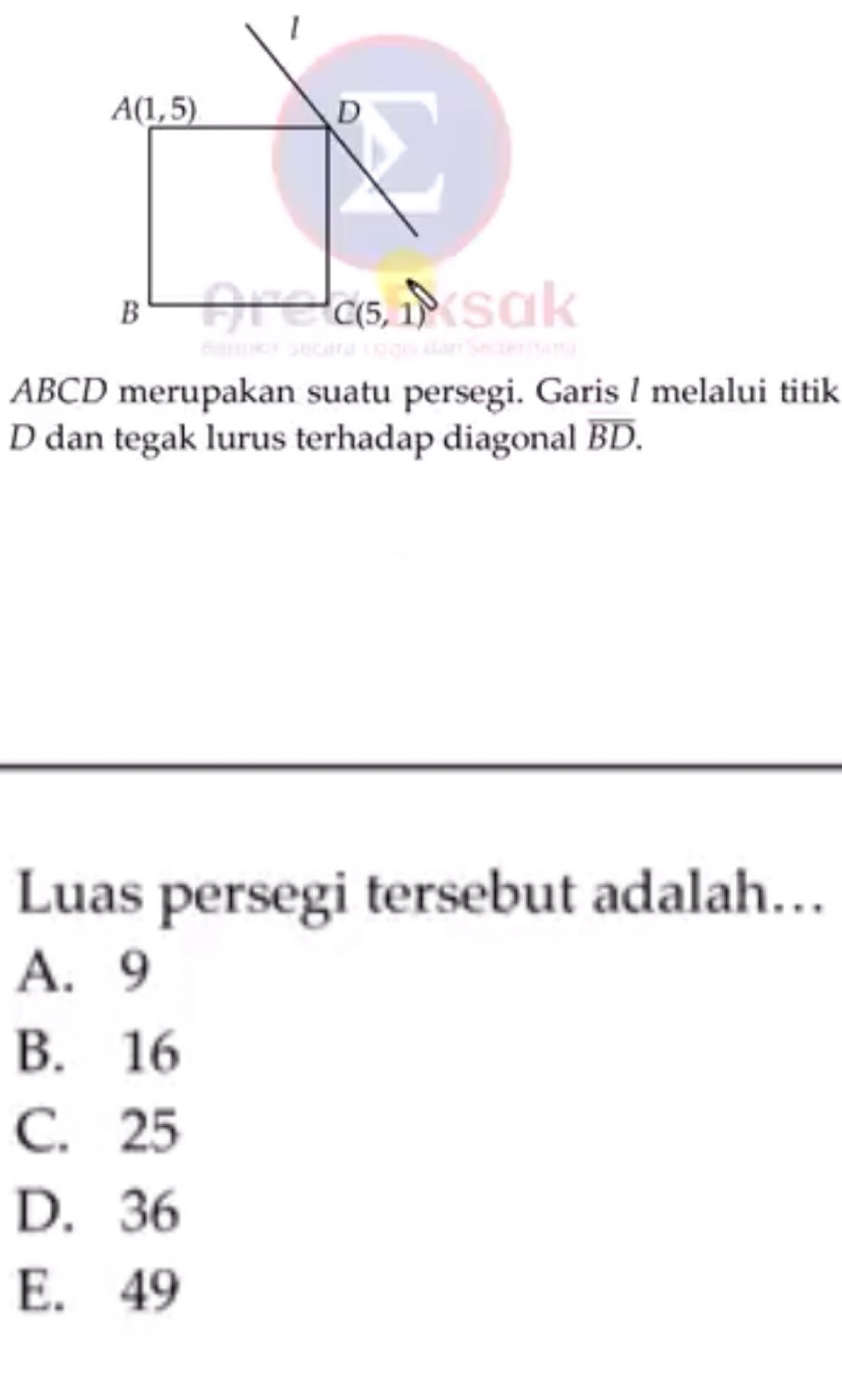 1
A(1,5)
D
B
C(5,1)
1
ABCD merupakan suatu persegi. Garis ! melalui titik
D dan tegak lurus terhadap diagonal overline BD. 
Luas persegi tersebut adalah…
A. 9
B. 16
C. 25
D. 36
E. 49