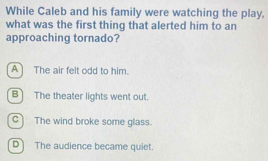 While Caleb and his family were watching the play,
what was the first thing that alerted him to an
approaching tornado?
A) The air felt odd to him.
B) The theater lights went out.
C) The wind broke some glass.
D) The audience became quiet.