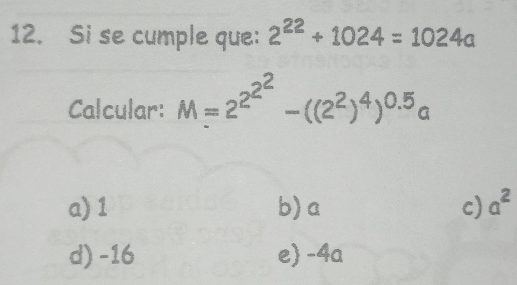 Si se cumple que: 2^(22)+1024=1024a
Calcular:
M=2^(2^2^2)-((2^2)^4)^0.5a
a) 1 b) a c) a^2
d) -16 e) -4a