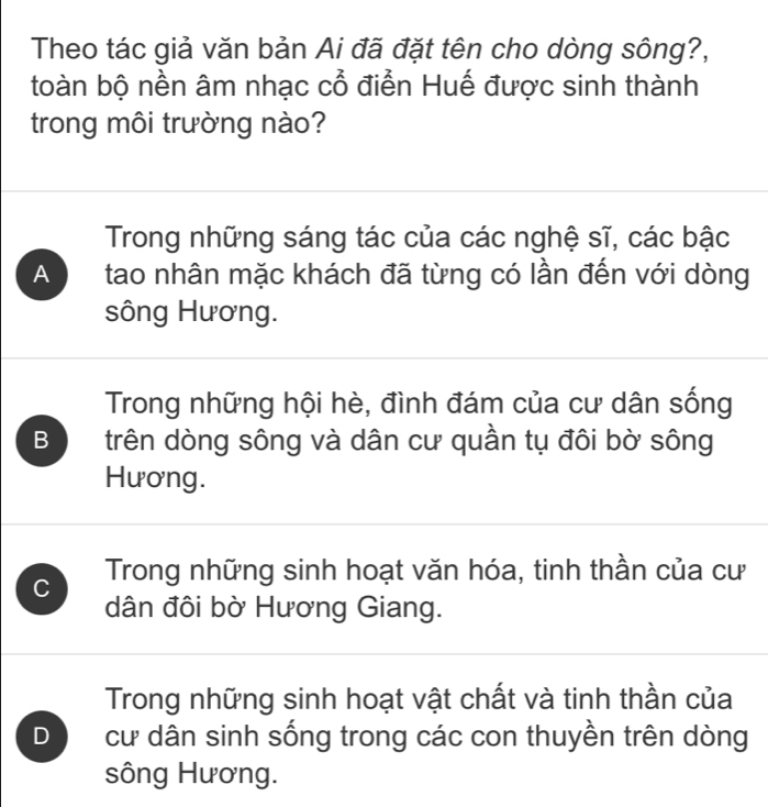 Theo tác giả văn bản Ai đã đặt tên cho dòng sông?,
toàn bộ nền âm nhạc cổ điễn Huế được sinh thành
trong môi trường nào?
Trong những sáng tác của các nghệ sĩ, các bậc
A tao nhân mặc khách đã từng có lần đến với dòng
sông Hương.
Trong những hội hè, đình đám của cư dân sống
B trên dòng sông và dân cư quần tụ đôi bờ sông
Hương.
C Trong những sinh hoạt văn hóa, tinh thần của cư
dân đôi bờ Hương Giang.
Trong những sinh hoạt vật chất và tinh thần của
D cư dân sinh sống trong các con thuyền trên dòng
sông Hương.