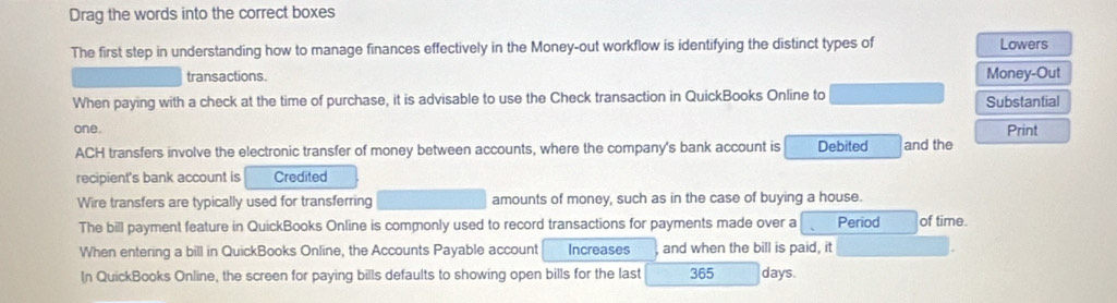 Drag the words into the correct boxes 
The first step in understanding how to manage finances effectively in the Money-out workflow is identifying the distinct types of Lowers 
transactions. Money-Out 
When paying with a check at the time of purchase, it is advisable to use the Check transaction in QuickBooks Online to Substantial 
one. Print 
ACH transfers involve the electronic transfer of money between accounts, where the company's bank account is Debited and the 
recipient's bank account is Credited 
Wire transfers are typically used for transferring amounts of money, such as in the case of buying a house. 
The bill payment feature in QuickBooks Online is commonly used to record transactions for payments made over a Period of time. 
When entering a bill in QuickBooks Online, the Accounts Payable account Increases and when the bill is paid, it 
In QuickBooks Online, the screen for paying bills defaults to showing open bills for the last 365 days.