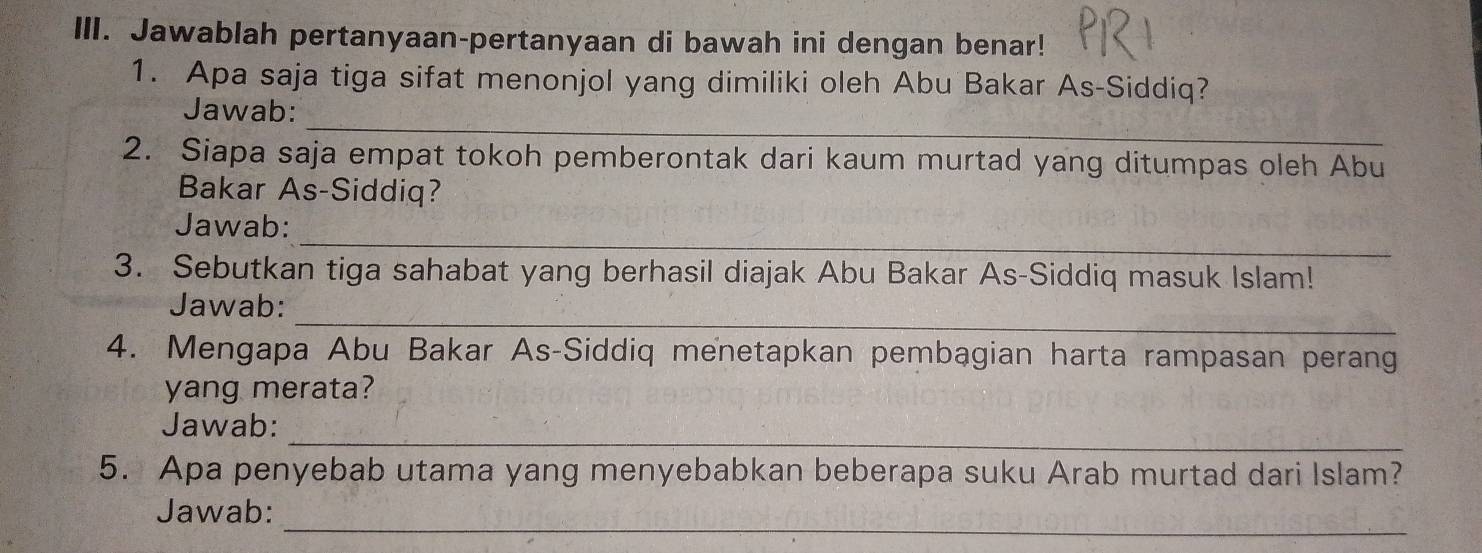 Jawablah pertanyaan-pertanyaan di bawah ini dengan benar! 
1. Apa saja tiga sifat menonjol yang dimiliki oleh Abu Bakar As-Siddiq? 
_ 
Jawab: 
2. Siapa saja empat tokoh pemberontak dari kaum murtad yang ditumpas oleh Abu 
Bakar As-Siddiq? 
_ 
Jawab: 
3. Sebutkan tiga sahabat yang berhasil diajak Abu Bakar As-Siddiq masuk Islam! 
_ 
Jawab: 
4. Mengapa Abu Bakar As-Siddiq menetapkan pembagian harta rampasan perang 
yang merata? 
_ 
Jawab: 
5. Apa penyebab utama yang menyebabkan beberapa suku Arab murtad dari Islam? 
_ 
Jawab: