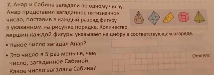 Анар и Сабина загадали по одному числу. 
Анар представил загаданное пятизначное 
число, поставив в каждый разряд φигуру 
в указанном на рисунке лорядке. Количество 
вершин каждой φигуры указывает на циφру в соответствуюшем разряде. 
Какое число загадал Анар? 
Это число в 5 раз меньше, чем Omвem: 
число, загаданное Сабиной. 
Κакое число загадала Сабина?