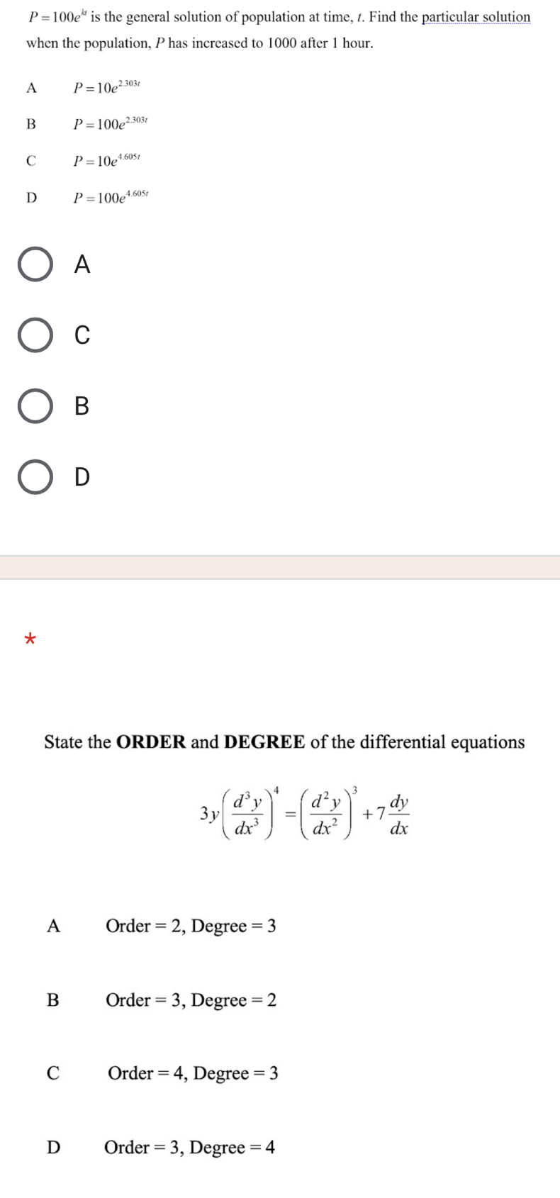 P=100e^(kt) is the general solution of population at time, t. Find the particular solution
when the population, P has increased to 1000 after 1 hour.
A P=10e^(2.303t)
B P=100e^(2.303t)
C P=10e^(4.605t)
D P=100e^(4.605t)
A
C
B
D
*
State the ORDER and DEGREE of the differential equations
3y( d^3y/dx^3 )^4=( d^2y/dx^2 )^3+7 dy/dx 
A Order =2 , Degree =3
B Order =3 , Degree =2
C Order =4 , Degree =3
D Order =3 , Degree =4