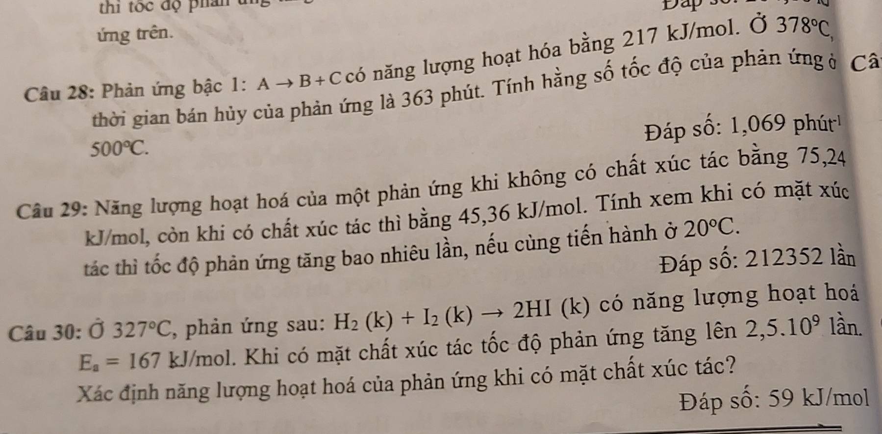 thi tốc độ phân t Dap s 
ứng trên. 
Câu 28: Phản ứng bậc 1:Ato B+C có năng lượng hoạt hóa bằng 217 kJ/mol. Ở
378°C, 
thời gian bán hủy của phản ứng là 363 phút. Tính hằng số tốc độ của phản ứng ở Câ 
Đáp số: 1,069 phút
500°C. 
Câu 29: Năng lượng hoạt hoá của một phản ứng khi không có chất xúc tác bằng 75, 24
kJ/mol, còn khi có chất xúc tác thì bằng 45, 36 kJ/mol. Tính xem khi có mặt xúc 
tác thì tốc độ phản ứng tăng bao nhiêu lần, nếu cùng tiến hành ở 20°C. 
Đáp số: 212352 lần 
Câu 30: Ở 327°C , phản ứng sau: H_2(k)+I_2(k)to 2HI (k) có nng lượng hoạt hoá
E_a=167kJ/mol 1. Khi có mặt chất xúc tác tốc độ phản ứng tăng lên 2,5.10^9 lần. 
Xác định năng lượng hoạt hoá của phản ứng khi có mặt chất xúc tác? 
Đáp số: 59 kJ/mol