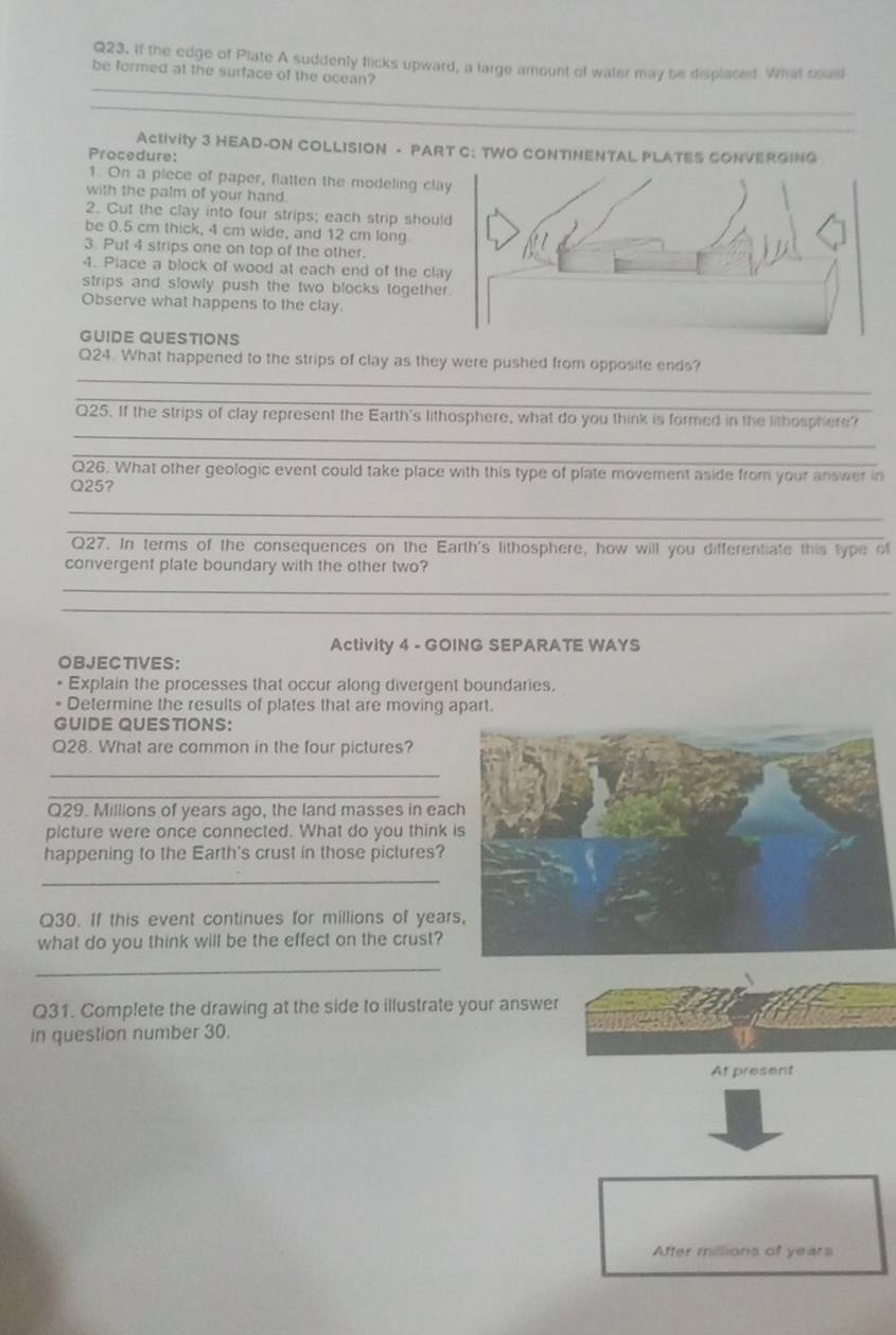 If the edge of Plate A suddenly flicks upward, a large amount of water may be displaced. What could 
be formed at the surface of the ocean? 
_ 
Activity 3 HEAD-ON COLLISION - PART C: TWO CONTINENTAL PLATES CONVERGING 
Procedure: 
1. On a piece of paper, flatten the modeling clay 
with the palm of your hand. 
2. Cut the clay into four strips; each strip should 
be 0.5 cm thick, 4 cm wide, and 12 cm long 
3. Put 4 strips one on top of the other. 
4. Place a block of wood at each end of the clay 
strips and slowly push the two blocks together. 
Observe what happens to the clay. 
GUIDE QUESTIONS 
_ 
Q24. What happened to the strips of clay as they were pushed from opposite ends? 
_ 
_ 
Q25. If the strips of clay represent the Earth's lithosphere, what do you think is formed in the lithosphere? 
_ 
Q26. What other geologic event could take place with this type of plate movement aside from your answer in
Q25? 
_ 
_ 
Q27. In terms of the consequences on the Earth's lithosphere, how will you differentiate this type of 
convergent plate boundary with the other two? 
_ 
_ 
Activity 4 - GOING SEPARATE WAYS 
OBJECTIVES: 
Explain the processes that occur along divergent boundaries. 
Determine the results of plates that are moving apart. 
GUIDE QUESTIONS: 
Q28. What are common in the four pictures? 
_ 
_ 
Q29. Millions of years ago, the land masses in eac 
picture were once connected. What do you think 
happening to the Earth's crust in those pictures? 
_ 
Q30. If this event continues for millions of year
what do you think will be the effect on the crust? 
_ 
Q31. Complete the drawing at the side to illustrate your answer 
in question number 30. 
At present 
After millions of years