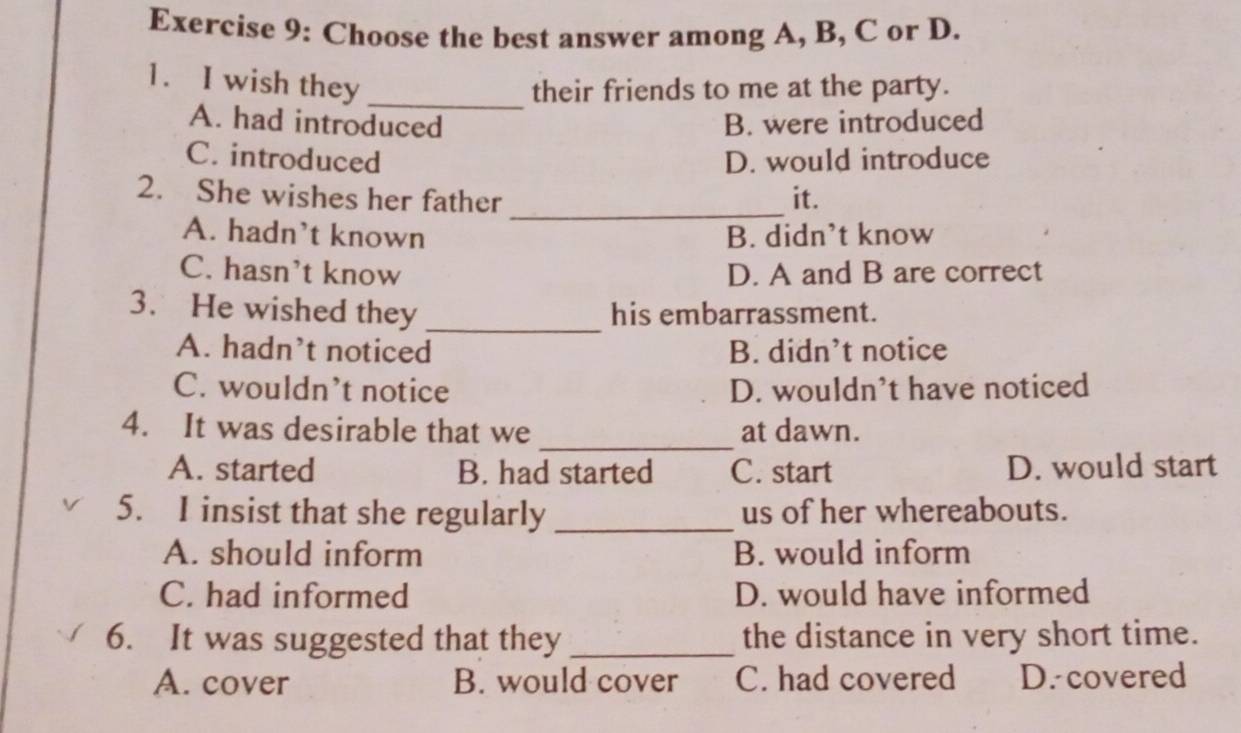 Choose the best answer among A, B, C or D.
1. I wish they_
their friends to me at the party.
A. had introduced B. were introduced
C. introduced D. would introduce
2. She wishes her father _it.
A. hadn't known B. didn’t know
C. hasn't know D. A and B are correct
3. He wished they _his embarrassment.
A. hadn't noticed B. didn’t notice
C. wouldn’t notice D. wouldn’t have noticed
_
4. It was desirable that we at dawn.
A. started B. had started C. start D. would start
5. I insist that she regularly _us of her whereabouts.
A. should inform B. would inform
C. had informed D. would have informed
6. It was suggested that they _the distance in very short time.
A. cover B. would cover C. had covered D. covered