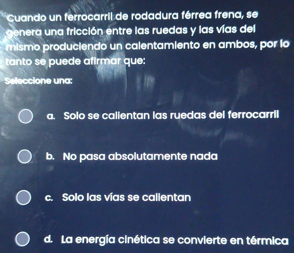 Cuando un ferrocarril de rodadura férrea frena, se
genera una fricción entre las ruedas y las vías del
mismo produciendo un calentamiento en ambos, por lo
tanto se puede afirmar que:
Seleccione una:
a. Solo se calientan las ruedas del ferrocarril
b. No pasa absolutamente nada
c. Solo las vías se calientan
d. La energía cinética se convierte en térmica