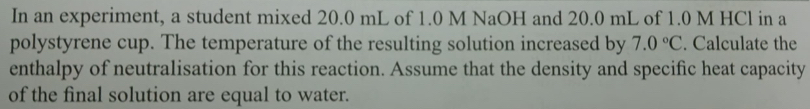 In an experiment, a student mixed 20.0 mL of 1.0 M NaOH and 20.0 mL of 1.0 M HCl in a 
polystyrene cup. The temperature of the resulting solution increased by 7.0°C. Calculate the 
enthalpy of neutralisation for this reaction. Assume that the density and specific heat capacity 
of the final solution are equal to water.