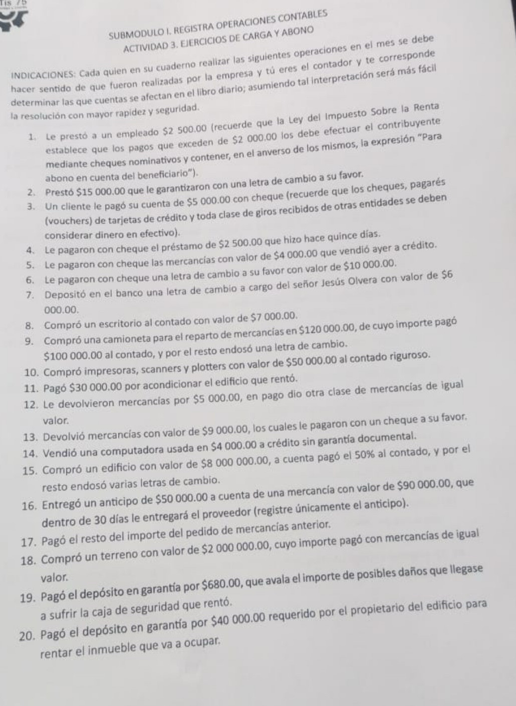 lis /
SUBMODULO I. REGISTRA OPERACIONES CONTABLES
ACTIVIDAD 3. EJERCICIOS DE CARGA Y ABONO
INDICACIONES: Cada quien en su cuaderno realizar las siguientes operaciones en el mes se debe
hacer sentido de que fueron realizadas por la empresa y tú eres el contador y te corresponde
determinar las que cuentas se afectan en el libro diario; asumiendo tal interpretación será más fácil
la resolución con mayor rapidez y seguridad.
1. Le prestó a un empleado $2 500.00 (recuerde que la Ley del Impuesto Sobre la Renta
establece que los pagos que exceden de $2 000.00 los debe efectuar el contribuyente
mediante cheques nominativos y contener, en el anverso de los mismos, la expresión “Para
abono en cuenta del beneficiario”).
2. Prestó $15 000.00 que le garantizaron con una letra de cambio a su favor.
3. Un cliente le pagó su cuenta de $5 000.00 con cheque (recuerde que los cheques, pagarés
(vouchers) de tarjetas de crédito y toda clase de giros recibidos de otras entidades se deben
considerar dinero en efectivo).
4. Le pagaron con cheque el préstamo de $2 500.00 que hizo hace quince días.
5. Le pagaron con cheque las mercancías con valor de $4 000.00 que vendió ayer a crédito.
6. Le pagaron con cheque una letra de cambio a su favor con valor de $10 000.00.
7. Depositó en el banco una letra de cambio a cargo del señor Jesús Olvera con valor de $6
000.00.
8. Compró un escritorio al contado con valor de $7 000.00.
9. Compró una camioneta para el reparto de mercancías en $120 000.00, de cuyo importe pagó
$100 000.00 al contado, y por el resto endosó una letra de cambio.
10. Compró impresoras, scanners y plotters con valor de $50 000.00 al contado riguroso.
11. Pagó $30 000.00 por acondicionar el edificio que rentó.
12. Le devolvieron mercancías por $5 000.00, en pago dio otra clase de mercancías de igual
valor.
13. Devolvió mercancías con valor de $9 000.00, los cuales le pagaron con un cheque a su favor.
14. Vendió una computadora usada en $4 000.00 a crédito sin garantía documental.
15. Compró un edificio con valor de $8 000 000.00, a cuenta pagó el 50% al contado, y por el
resto endosó varias letras de cambio.
16. Entregó un anticipo de $50 000.00 a cuenta de una mercancía con valor de $90 000.00, que
dentro de 30 días le entregará el proveedor (registre únicamente el anticipo).
17. Pagó el resto del importe del pedido de mercancías anterior.
18. Compró un terreno con valor de $2 000 000.00, cuyo importe pagó con mercancías de igual
valor.
19. Pagó el depósito en garantía por $680.00, que avala el importe de posibles daños que llegase
a sufrir la caja de seguridad que rentó.
20. Pagó el depósito en garantía por $40 000.00 requerido por el propietario del edificio para
rentar el inmueble que va a ocupar.