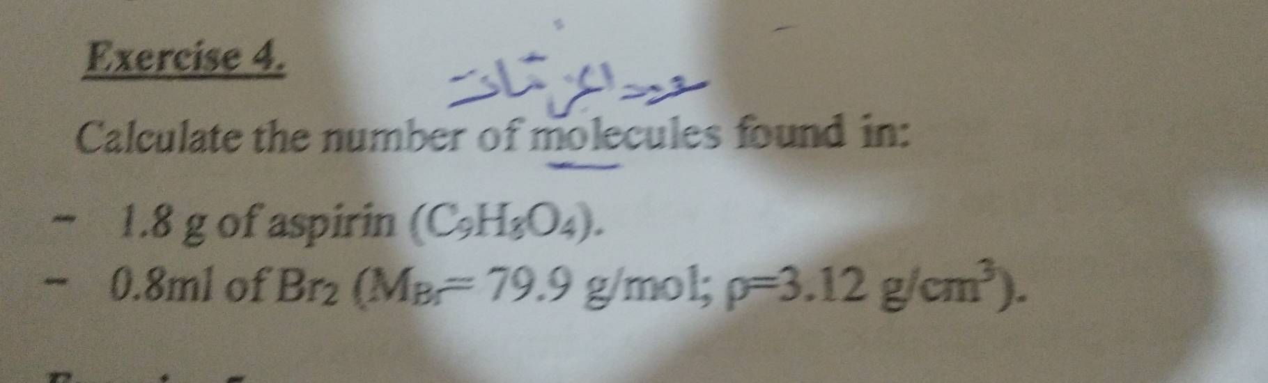 Calculate the number of molecules found in:
~ 1.8 g of aspirin (C_9H_8O_4).
− 0.8ml of Br_2(M_Br=79.9 g/mol; rho =3.12g/cm^3).