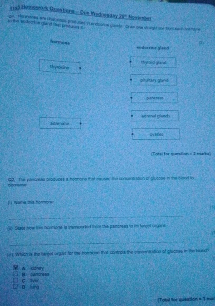 11x3 Homework Questions - Due Wednesdav 20° November
gr. Hormones are chamicals produced in endoonne glands Draw one straghc the from eash hormore
to the endocrine gland that produces it.
hormone
endocrine gland
thyroid gland
thyroxine
pituitary gland
pancreas
adrenal glands
adrenalin
ovaries
(Total for question =2 marks
Q2. The pancreas produces a hormone that causes the concentration of glucose in the blood to
decrease.
(i) Name this hormone.
_
(ii) State how this hormone is transported from the pancreas to its target organs
_
(i). Which is the target organ for the hormone that controls the concentration of glucess in the blood?
A kidney
B cancreas
C liver
D lung
(Total for question =3 mar