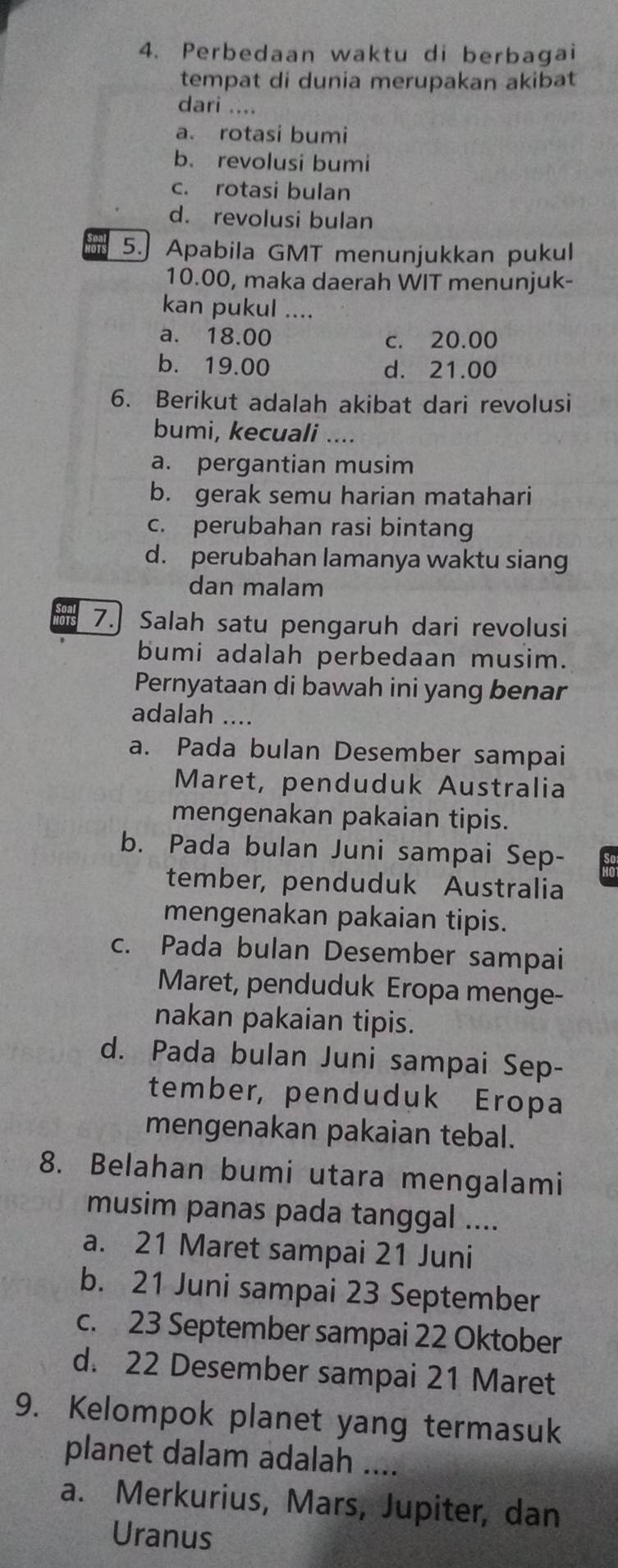 Perbedaan waktu di berbagai
tempat di dunia merupakan akibat
dari ....
a. rotasi bumi
b.revolusi bumi
c. rotasi bulan
d. revolusi bulan
5.] Apabila GMT menunjukkan pukul
10.00, maka daerah WIT menunjuk-
kan pukul ....
a. 18.00 c. 20.00
b. 19.00 d. 21.00
6. Berikut adalah akibat dari revolusi
bumi, kecuali ....
a. pergantian musim
b. gerak semu harian matahari
c. perubahan rasi bintang
d. perubahan lamanya waktu siang
dan malam
7. Salah satu pengaruh dari revolusi
bumi adalah perbedaan musim.
Pernyataan di bawah ini yang benar
adalah ....
a. Pada bulan Desember sampai
Maret, penduduk Australia
mengenakan pakaian tipis.
b. Pada bulan Juni sampai Sep-
tember, penduduk Australia
mengenakan pakaian tipis.
c. Pada bulan Desember sampai
Maret, penduduk Eropa menge-
nakan pakaian tipis.
d. Pada bulan Juni sampai Sep-
tember, penduduk Eropa
mengenakan pakaian tebal.
8. Belahan bumi utara mengalami
musim panas pada tanggal ....
a. 21 Maret sampai 21 Juni
b. 21 Juni sampai 23 September
c. 23 September sampai 22 Oktober
d. 22 Desember sampai 21 Maret
9. Kelompok planet yang termasuk
planet dalam adalah ....
a. Merkurius, Mars, Jupiter, dan
Uranus