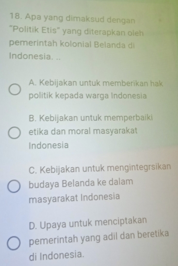 Apa yang dimaksud dengan
“Politik Etis” yang diterapkan oleh
pemerintah kolonial Belanda di
Indonesia. ..
A. Kebijakan untuk memberikan hak
politik kepada warga Indonesia
B. Kebijakan untuk memperbaiki
etika dan moral masyarakat
Indonesia
C. Kebijakan untuk mengintegrsikan
budaya Belanda ke dalam
masyarakat Indonesia
D. Upaya untuk menciptakan
pemerintah yang adil dan beretika
di Indonesia.