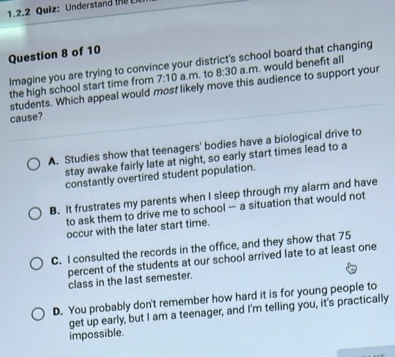 Understand the E
Question 8 of 10
Imagine you are trying to convince your district's school board that changing
the high school start time from 7:10 a.m. to 8:30 a.m. would benefit all
students. Which appeal would most likely move this audience to support your
cause?
A. Studies show that teenagers' bodies have a biological drive to
stay awake fairly late at night, so early start times lead to a
constantly overtired student population.
B. It frustrates my parents when I sleep through my alarm and have
to ask them to drive me to school — a situation that would not
occur with the later start time.
C. I consulted the records in the office, and they show that 75
percent of the students at our school arrived late to at least one
class in the last semester.
D. You probably don't remember how hard it is for young people to
get up early, but I am a teenager, and I'm telling you, it's practically
impossible.