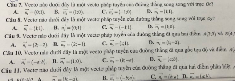 Vectơ nào dưới đây là một vectơ pháp tuyến của đường thẳng song song với trục ơ?
A. vector n_1=(0;1). B. vector n_2=(1;0). C. vector n_3=(-1;0). D. vector n_4=(1;1).
Câu 8. Vectơ nào dưới đây là một vectơ pháp tuyến của đường thẳng song song với trục Oy?
A. vector n_1=(1;1). B. vector n_2=(0;1). C. vector n_3=(-1;1). D. vector n_4=(1;0).
Câu 9. Vectơ nào dưới đây là một vectơ pháp tuyến của đường thẳng đi qua hai điểm A(2;3) và B(4;
A. vector n_1=(2;-2). B. vector n_2=(2;-1). C. vector n_3=(1;1). D. vector n_4=(1;-2).
Câu 10. Vectơ nào dưới đây là một vectơ pháp tuyến của đường thẳng đi qua gốc tọa độ và điểm A(
A. vector n_1=(-a;b). B. vector n_2=(1;0). C. vector n_3=(b;-a). D. vector n_4=(a;b).
Câu 11. Vectơ nào dưới đây là một vectơ pháp tuyến của đường thắng đi qua hai điểm phân biệt
và p(0· h) vector n=(b:-a). B. vector n_2=(-b;a). C. vector n_3=(b;a) D. vector n_x=(a;b).