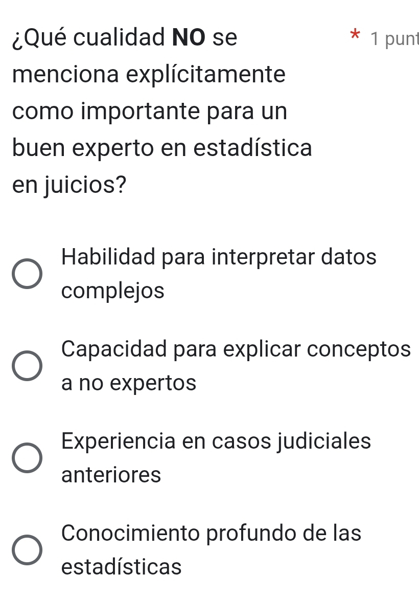 ¿Qué cualidad NO se * 1 punt
menciona explícitamente
como importante para un
buen experto en estadística
en juicios?
Habilidad para interpretar datos
complejos
Capacidad para explicar conceptos
a no expertos
Experiencia en casos judiciales
anteriores
Conocimiento profundo de las
estadísticas