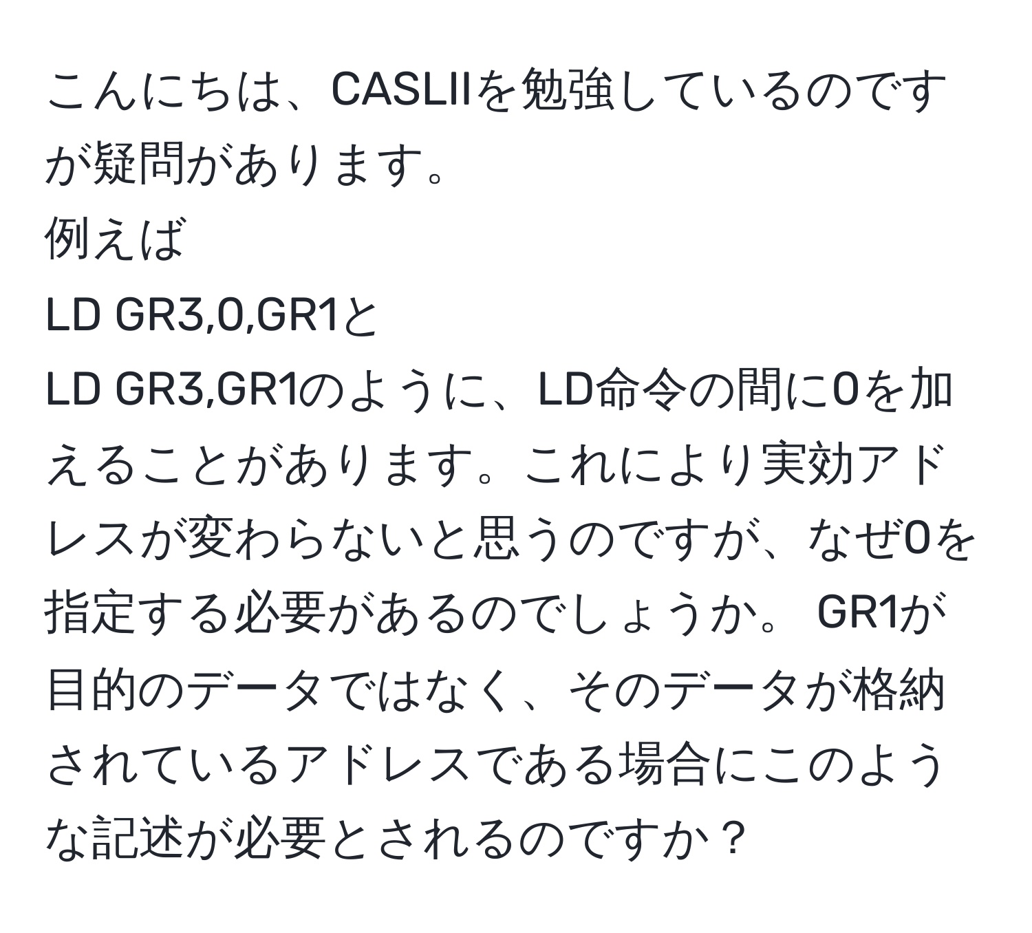 こんにちは、CASLIIを勉強しているのですが疑問があります。  
例えば  
LD GR3,0,GR1と  
LD GR3,GR1のように、LD命令の間に0を加えることがあります。これにより実効アドレスが変わらないと思うのですが、なぜ0を指定する必要があるのでしょうか。 GR1が目的のデータではなく、そのデータが格納されているアドレスである場合にこのような記述が必要とされるのですか？