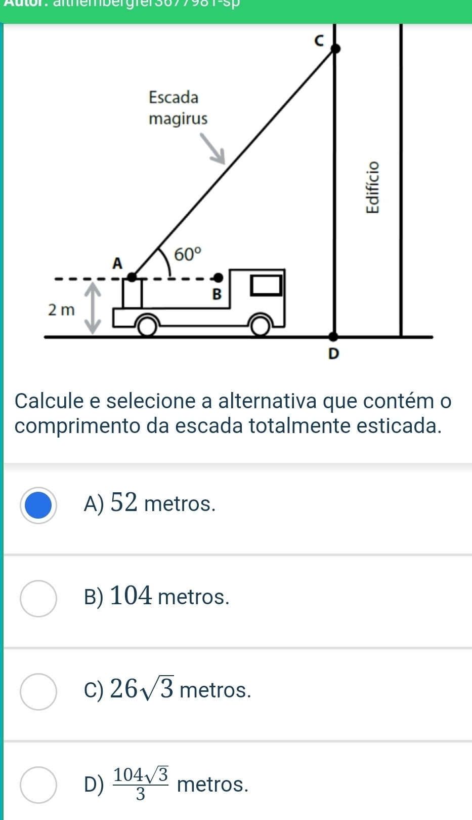 Autor: äfthembergfer3677981-sp
Calcule e selecione a alternativa que contém o
comprimento da escada totalmente esticada.
A) 52 metros.
B) 104 metros.
C) 26sqrt(3) metros.
D)  104sqrt(3)/3  metros.