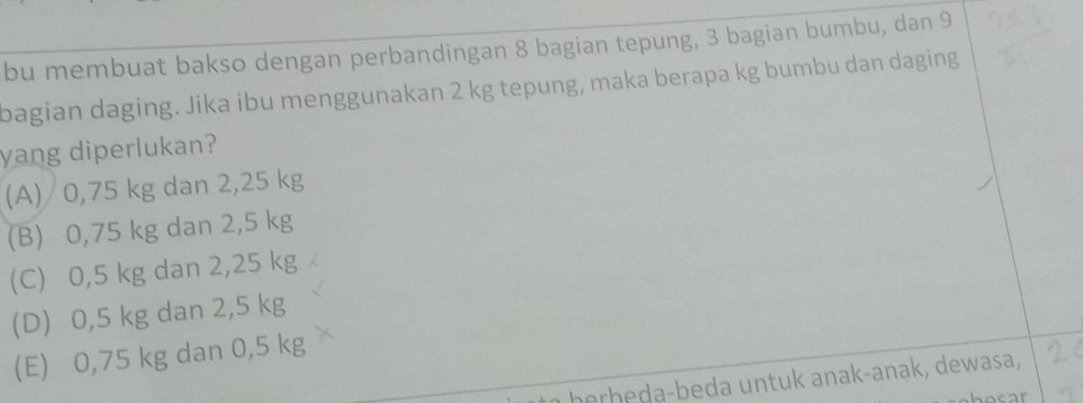 bu membuat bakso dengan perbandingan 8 bagian tepung, 3 bagian bumbu, dan 9
bagian daging. Jika ibu menggunakan 2 kg tepung, maka berapa kg bumbu dan daging
yang diperlukan?
(A) 0,75 kg dan 2,25 kg
(B) 0,75 kg dan 2,5 kg
(C) 0,5 kg dan 2,25 kg
(D) 0,5 kg dan 2,5 kg
(E) 0,75 kg dan 0,5 kg
b erb eda-beda untuk anak-anak, dewasa,