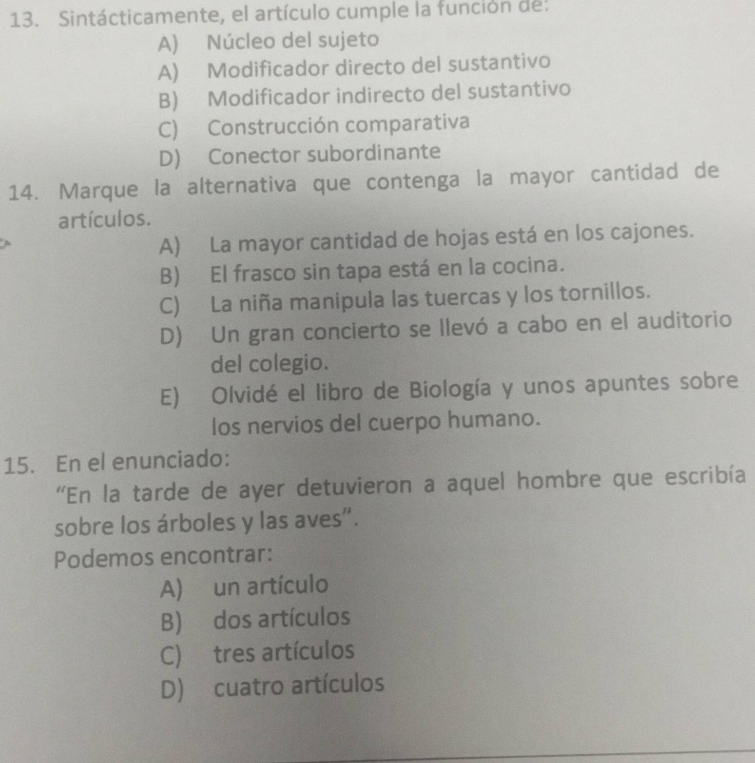 Sintácticamente, el artículo cumple la función de:
A) Núcleo del sujeto
A) Modificador directo del sustantivo
B) Modificador indirecto del sustantivo
C) Construcción comparativa
D) Conector subordinante
14. Marque la alternativa que contenga la mayor cantidad de
artículos.
A) La mayor cantidad de hojas está en los cajones.
B) El frasco sin tapa está en la cocina.
C) La niña manipula las tuercas y los tornillos.
D) Un gran concierto se llevó a cabo en el auditorio
del colegio.
E) Olvidé el libro de Biología y unos apuntes sobre
los nervios del cuerpo humano.
15. En el enunciado:
“En la tarde de ayer detuvieron a aquel hombre que escribía
sobre los árboles y las aves".
Podemos encontrar:
A) un artículo
B) dos artículos
C) tres artículos
D) cuatro artículos